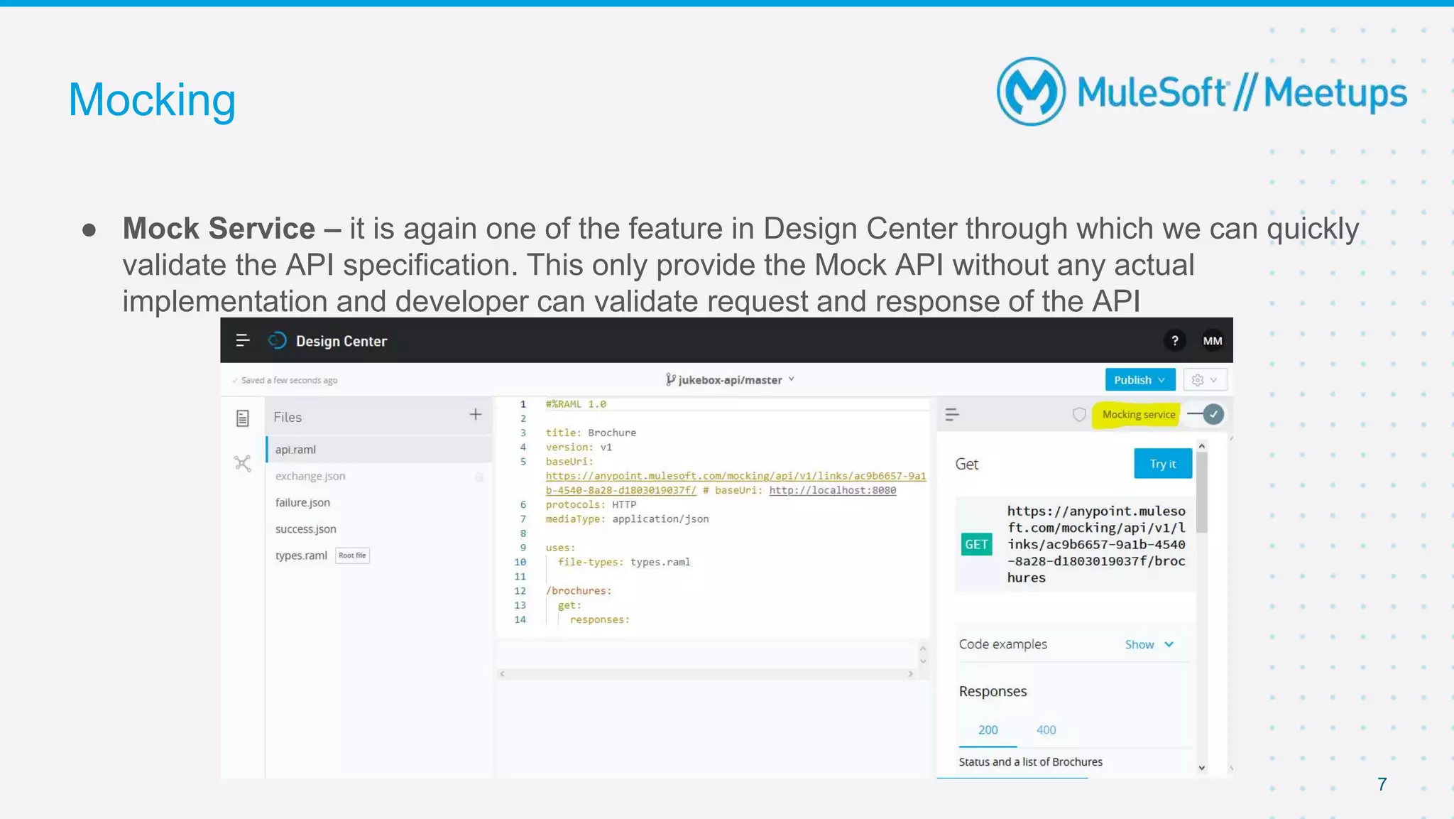 Mocking
● Mock Service – it is again one of the feature in Design Center through which we can quickly
validate the API specification. This only provide the Mock API without any actual
implementation and developer can validate request and response of the API
7
 