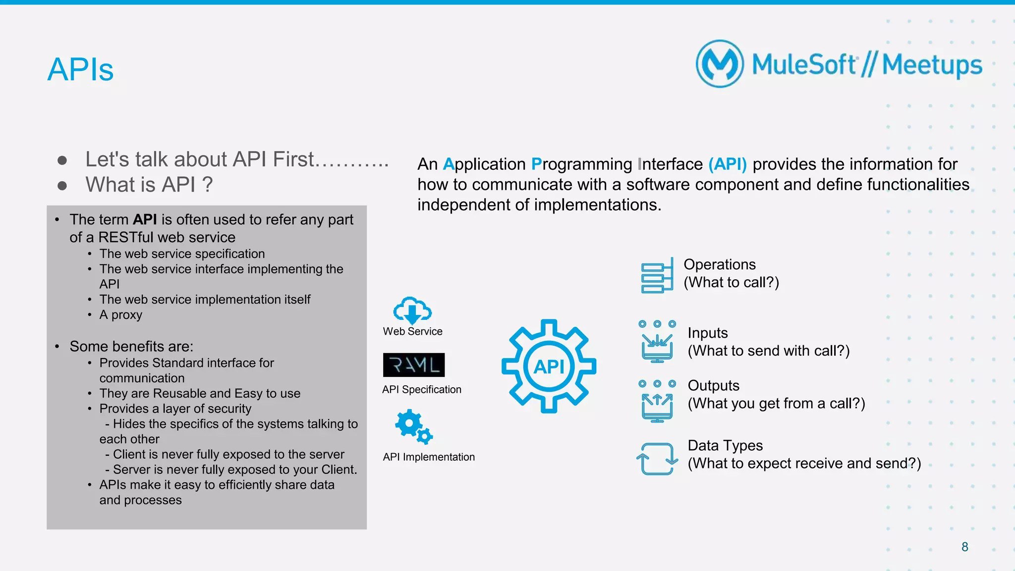 APIs
● Let's talk about API First………..
● What is API ?
8
An Application Programming Interface (API) provides the information for
how to communicate with a software component and define functionalities
independent of implementations.
Operations
(What to call?)
Inputs
(What to send with call?)
Outputs
(What you get from a call?)
Data Types
(What to expect receive and send?)
API
• The term API is often used to refer any part
of a RESTful web service
• The web service specification
• The web service interface implementing the
API
• The web service implementation itself
• A proxy
• Some benefits are:
• Provides Standard interface for
communication
• They are Reusable and Easy to use
• Provides a layer of security
- Hides the specifics of the systems talking to
each other
- Client is never fully exposed to the server
- Server is never fully exposed to your Client.
• APIs make it easy to efficiently share data
and processes
Web Service
API Specification
API Implementation
 