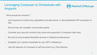Leveraging Composer to Orchestrate with
Anypoint
What should we consider ?
- Use Anypoint to surface key capabilities and data points. A well established API ecosystem is
key.
- Ensure they are reusable, consumable assets
- Consider your security controls (only some are supported in Composer right now)
- Be sure to have enabled MuleSoft services in Salesforce beforehand
- Establish your named credentials for your API in Salesforce
- Use the features of Composer to self document (e.g. Flow Names)
17
 