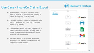 Use Case - InsureCo Claims Export
18
➢ An insurance company, InsureCo, has a
need to be able to automate the sharing of
claims activity to a local regulator.
➢ The local regulator needs to know the Claim
Info (ID, Amount, etc.) and key Customer
details (e.g. Name).
➢ The regulator wants this data supplied as a
file so they can consume it as they need to
offline. They want to be notified via email
when the file is available.
➢ InsureCo wants to be notified when this
activity occurs via their Slack channel so
they can monitor activity.
 