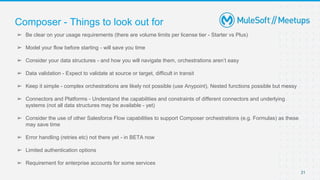 Composer - Things to look out for
➢ Be clear on your usage requirements (there are volume limits per license tier - Starter vs Plus)
➢ Model your flow before starting - will save you time
➢ Consider your data structures - and how you will navigate them, orchestrations aren’t easy
➢ Data validation - Expect to validate at source or target, difficult in transit
➢ Keep it simple - complex orchestrations are likely not possible (use Anypoint), Nested functions possible but messy
➢ Connectors and Platforms - Understand the capabilities and constraints of different connectors and underlying
systems (not all data structures may be available - yet)
➢ Consider the use of other Salesforce Flow capabilities to support Composer orchestrations (e.g. Formulas) as these
may save time
➢ Error handling (retries etc) not there yet - in BETA now
➢ Limited authentication options
➢ Requirement for enterprise accounts for some services
21
 