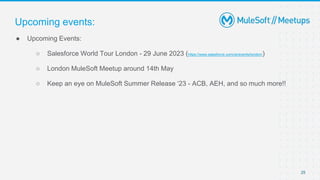 25
● Upcoming Events:
○ Salesforce World Tour London - 29 June 2023 (https://www.salesforce.com/uk/events/london/)
○ London MuleSoft Meetup around 14th May
○ Keep an eye on MuleSoft Summer Release ‘23 - ACB, AEH, and so much more!!
Upcoming events:
 
