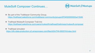 MuleSoft Composer Continues…
❖ Be part of the Trailblazer Community Group.
https://trailhead.salesforce.com/trailblazer-community/groups/0F94S000000GwI1SAK
❖ Trailhead Mulesoft Composer Trail-mix
https://trailhead.salesforce.com/users/mulesoft-trailhead/trailmixes/mulesoft-composer
❖ Trailhead simulator
https://dfc-data-production.s3.amazonaws.com/files/ti/thi/THI-000574/index.html
27
 
