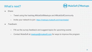 29
● Share:
○ Tweet using the hashtag #MuleSoftMeetups and #MuleSoftCommunity
○ Invite your network to join: https://meetups.mulesoft.com/manchester/
● Feedback:
○ Fill out the survey feedback and suggest topics for upcoming events
○ Contact MuleSoft at meetups@mulesoft.com for ways to improve the program
What’s next?
 