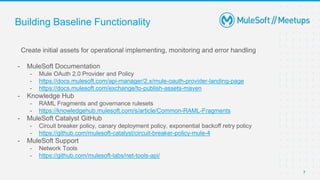 7
Building Baseline Functionality
Create initial assets for operational implementing, monitoring and error handling
- MuleSoft Documentation
- Mule OAuth 2.0 Provider and Policy
- https://docs.mulesoft.com/api-manager/2.x/mule-oauth-provider-landing-page
- https://docs.mulesoft.com/exchange/to-publish-assets-maven
- Knowledge Hub
- RAML Fragments and governance rulesets
- https://knowledgehub.mulesoft.com/s/article/Common-RAML-Fragments
- MuleSoft Catalyst GitHub
- Circuit breaker policy, canary deployment policy, exponential backoff retry policy
- https://github.com/mulesoft-catalyst/circuit-breaker-policy-mule-4
- MuleSoft Support
- Network Tools
- https://github.com/mulesoft-labs/net-tools-api/
 