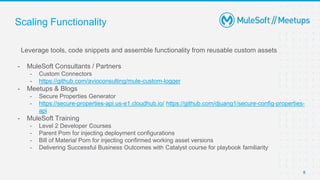 8
Scaling Functionality
Leverage tools, code snippets and assemble functionality from reusable custom assets
- MuleSoft Consultants / Partners
- Custom Connectors
- https://github.com/avioconsulting/mule-custom-logger
- Meetups & Blogs
- Secure Properties Generator
- https://secure-properties-api.us-e1.cloudhub.io/ https://github.com/djuang1/secure-config-properties-
api
- MuleSoft Training
- Level 2 Developer Courses
- Parent Pom for injecting deployment configurations
- Bill of Material Pom for injecting confirmed working asset versions
- Delivering Successful Business Outcomes with Catalyst course for playbook familiarity
 