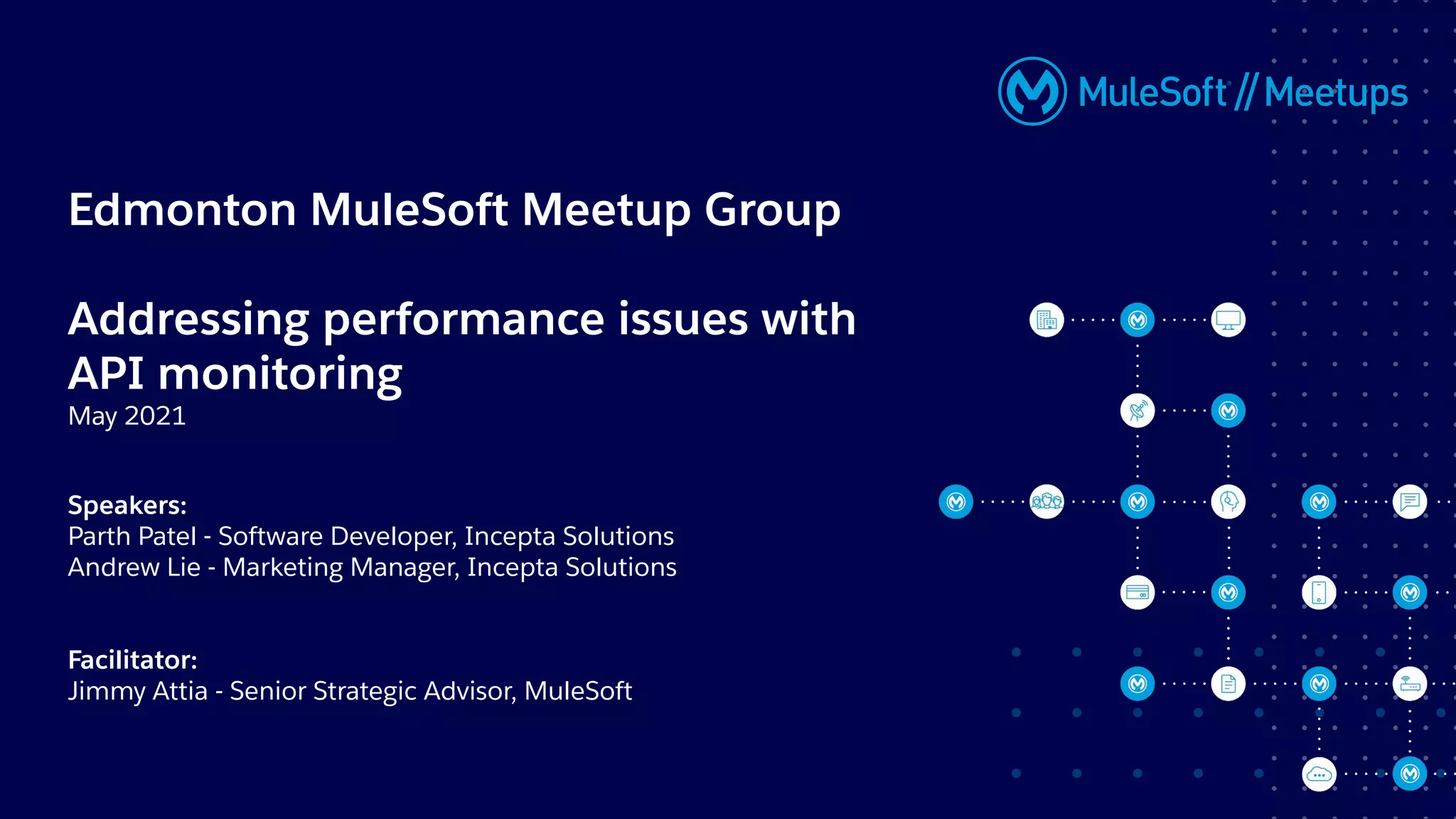 Edmonton MuleSoft Meetup Group
Addressing performance issues with
API monitoring
May 2021
Speakers:
Parth Patel - Software Developer, Incepta Solutions
Andrew Lie - Marketing Manager, Incepta Solutions
Facilitator:
Jimmy Attia - Senior Strategic Advisor, MuleSoft
 