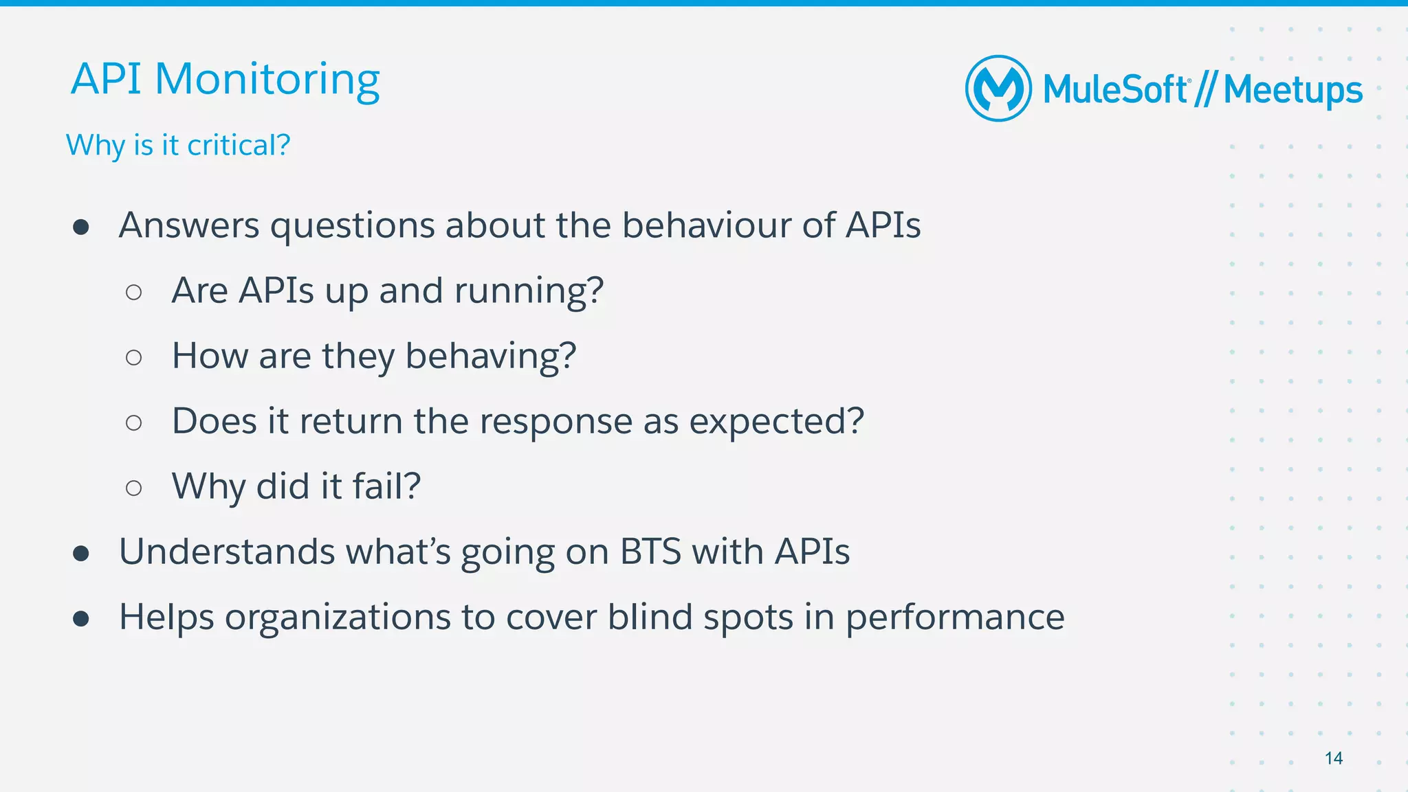 Why is it critical?
API Monitoring
● Answers questions about the behaviour of APIs
○ Are APIs up and running?
○ How are they behaving?
○ Does it return the response as expected?
○ Why did it fail?
● Understands what’s going on BTS with APIs
● Helps organizations to cover blind spots in performance
14
 