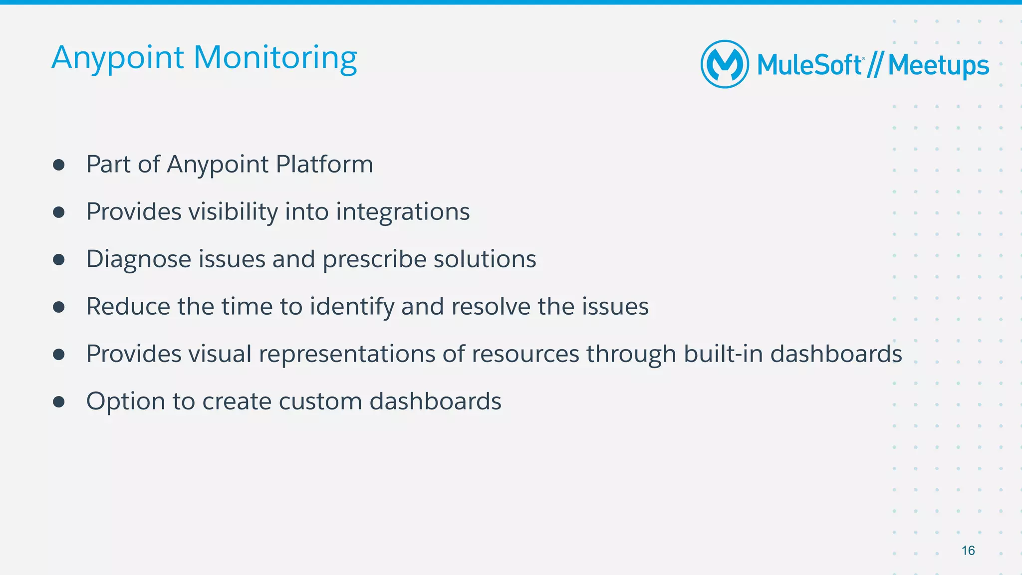 Anypoint Monitoring
● Part of Anypoint Platform
● Provides visibility into integrations
● Diagnose issues and prescribe solutions
● Reduce the time to identify and resolve the issues
● Provides visual representations of resources through built-in dashboards
● Option to create custom dashboards
16
 