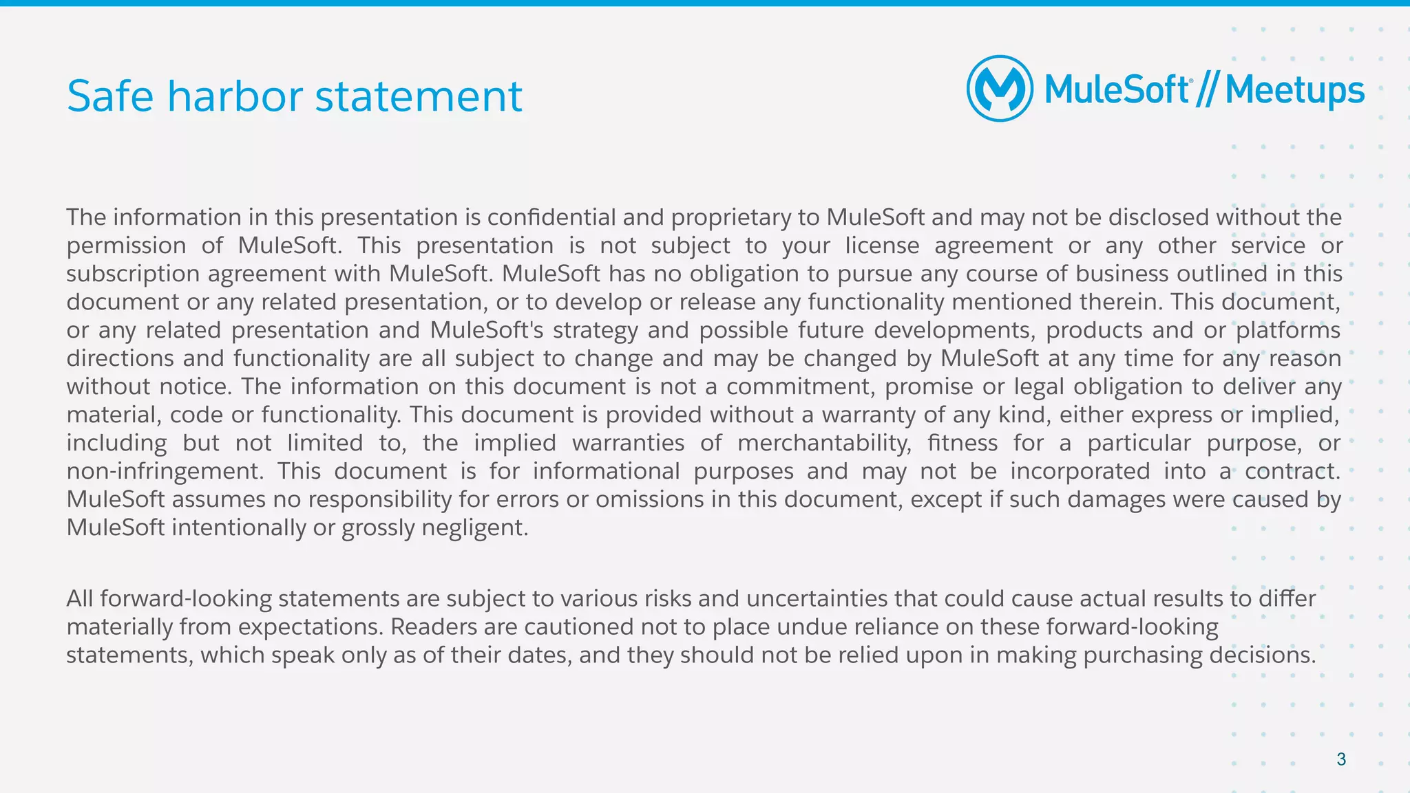 Safe harbor statement
The information in this presentation is conﬁdential and proprietary to MuleSoft and may not be disclosed without the
permission of MuleSoft. This presentation is not subject to your license agreement or any other service or
subscription agreement with MuleSoft. MuleSoft has no obligation to pursue any course of business outlined in this
document or any related presentation, or to develop or release any functionality mentioned therein. This document,
or any related presentation and MuleSoft's strategy and possible future developments, products and or platforms
directions and functionality are all subject to change and may be changed by MuleSoft at any time for any reason
without notice. The information on this document is not a commitment, promise or legal obligation to deliver any
material, code or functionality. This document is provided without a warranty of any kind, either express or implied,
including but not limited to, the implied warranties of merchantability, ﬁtness for a particular purpose, or
non-infringement. This document is for informational purposes and may not be incorporated into a contract.
MuleSoft assumes no responsibility for errors or omissions in this document, except if such damages were caused by
MuleSoft intentionally or grossly negligent.
All forward-looking statements are subject to various risks and uncertainties that could cause actual results to diﬀer
materially from expectations. Readers are cautioned not to place undue reliance on these forward-looking
statements, which speak only as of their dates, and they should not be relied upon in making purchasing decisions.
3
 