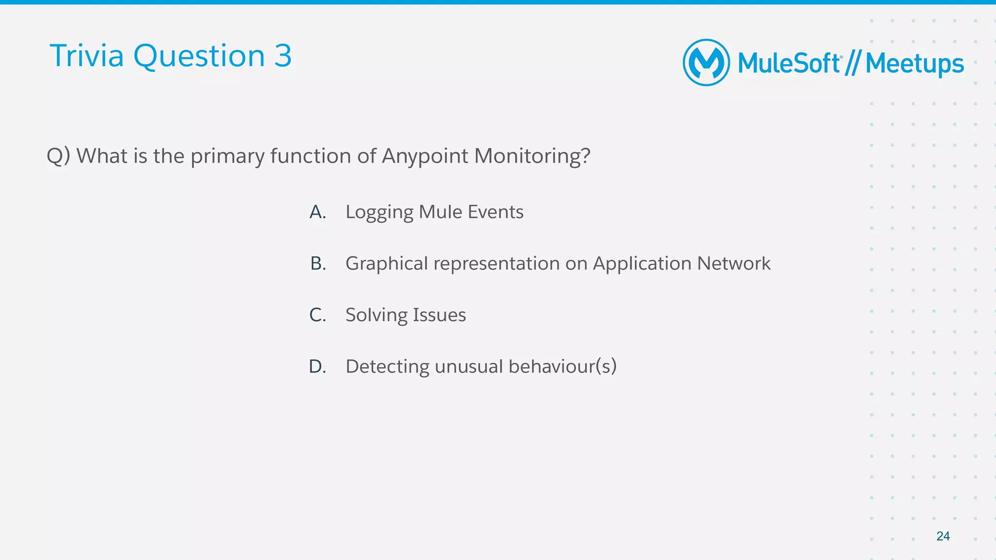 Trivia Question 3
Q) What is the primary function of Anypoint Monitoring?
A. Logging Mule Events
B. Graphical representation on Application Network
C. Solving Issues
D. Detecting unusual behaviour(s)
24
 