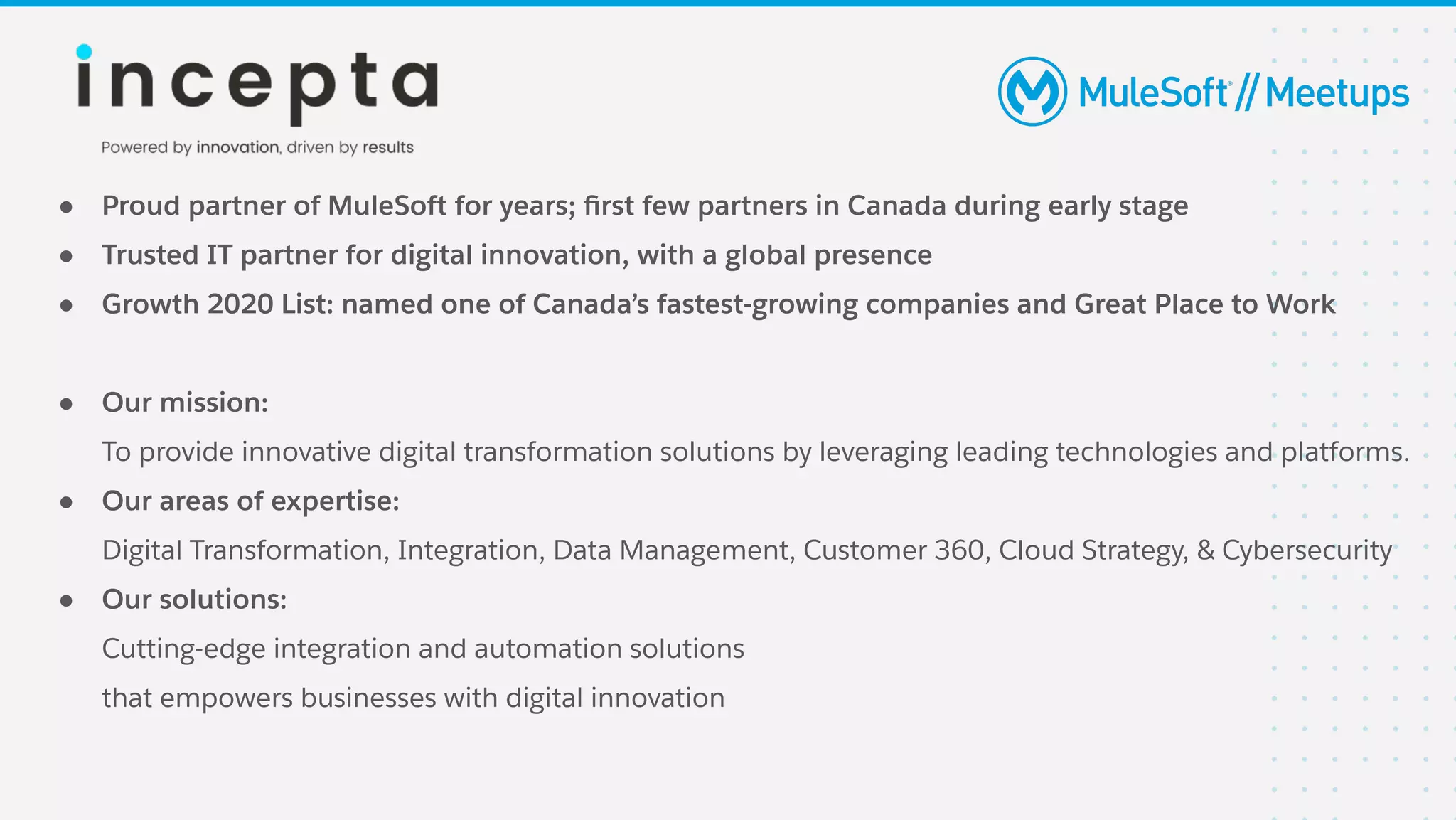 ● Proud partner of MuleSoft for years; ﬁrst few partners in Canada during early stage
● Trusted IT partner for digital innovation, with a global presence
● Growth 2020 List: named one of Canada’s fastest-growing companies and Great Place to Work
● Our mission:
To provide innovative digital transformation solutions by leveraging leading technologies and platforms.
● Our areas of expertise:
Digital Transformation, Integration, Data Management, Customer 360, Cloud Strategy, & Cybersecurity
● Our solutions:
Cutting-edge integration and automation solutions
that empowers businesses with digital innovation
 