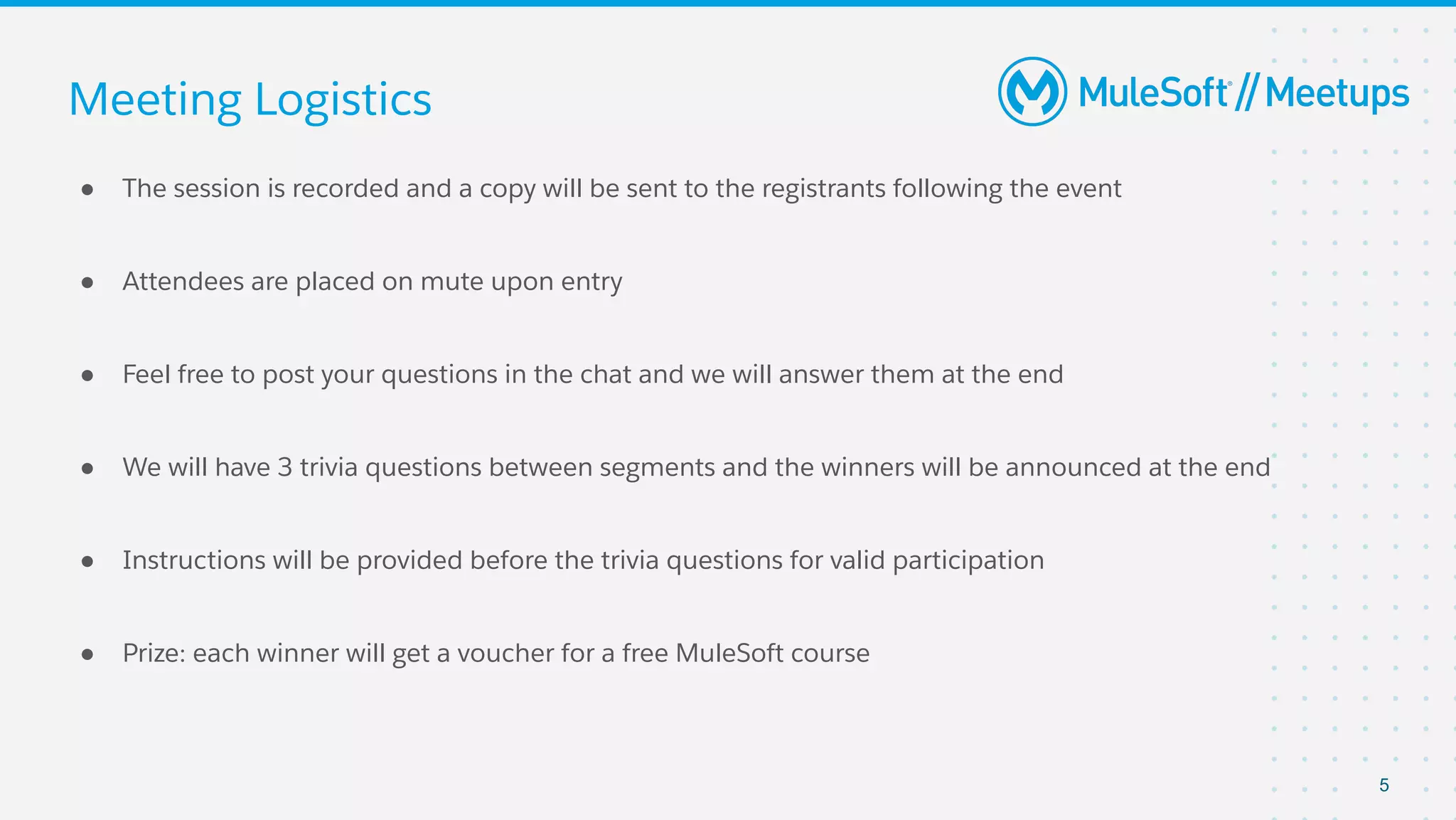 Meeting Logistics
● The session is recorded and a copy will be sent to the registrants following the event
● Attendees are placed on mute upon entry
● Feel free to post your questions in the chat and we will answer them at the end
● We will have 3 trivia questions between segments and the winners will be announced at the end
● Instructions will be provided before the trivia questions for valid participation
● Prize: each winner will get a voucher for a free MuleSoft course
5
 