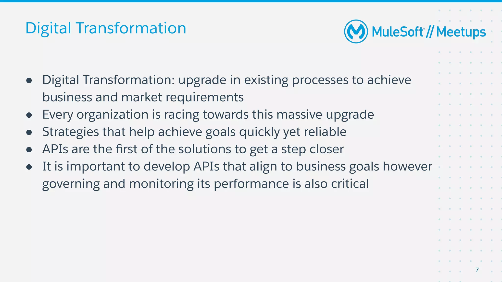 Digital Transformation
● Digital Transformation: upgrade in existing processes to achieve
business and market requirements
● Every organization is racing towards this massive upgrade
● Strategies that help achieve goals quickly yet reliable
● APIs are the ﬁrst of the solutions to get a step closer
● It is important to develop APIs that align to business goals however
governing and monitoring its performance is also critical
7
 