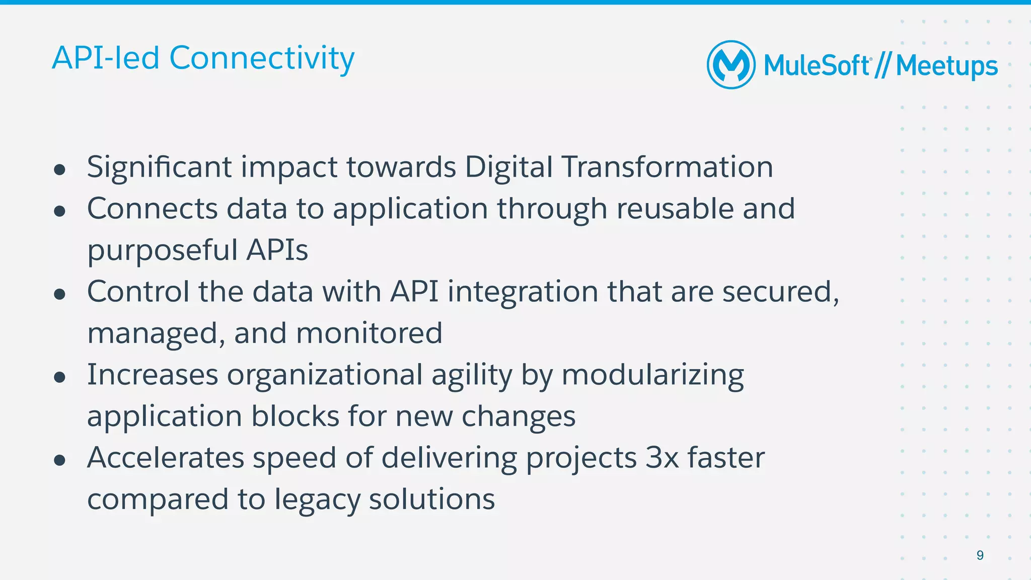 API-led Connectivity
● Signiﬁcant impact towards Digital Transformation
● Connects data to application through reusable and
purposeful APIs
● Control the data with API integration that are secured,
managed, and monitored
● Increases organizational agility by modularizing
application blocks for new changes
● Accelerates speed of delivering projects 3x faster
compared to legacy solutions
9
 