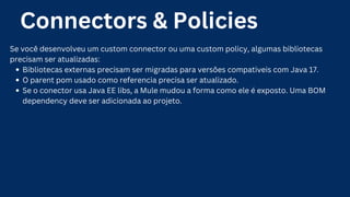 Connectors & Policies
Se você desenvolveu um custom connector ou uma custom policy, algumas bibliotecas
precisam ser atualizadas:
Bibliotecas externas precisam ser migradas para versões compativeis com Java 17.
O parent pom usado como referencia precisa ser atualizado.
Se o conector usa Java EE libs, a Mule mudou a forma como ele é exposto. Uma BOM
dependency deve ser adicionada ao projeto.
 