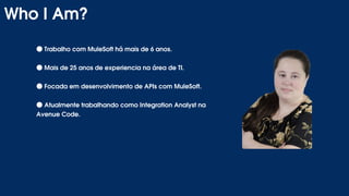 ●Trabalho com MuleSoft há mais de 6 anos.
●Mais de 25 anos de experiencia na área de TI.
●Focada em desenvolvimento de APIs com MuleSoft.
●Atualmente trabalhando como Integration Analyst na
Avenue Code.
Who I Am?
 