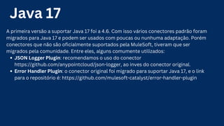Java 17
A primeira versão a suportar Java 17 foi a 4.6. Com isso vários conectores padrão foram
migrados para Java 17 e podem ser usados com poucas ou nunhuma adaptação. Porém
conectores que não são oficialmente suportados pela MuleSoft, tiveram que ser
migrados pela comunidade. Entre eles, alguns comumente utilizados:
JSON Logger Plugin: recomendamos o uso do conector
https://github.com/anypointcloud/json-logger, ao inves do conector original.
Error Handler Plugin: o conector original foi migrado para suportar Java 17, e o link
para o repositório é: https://github.com/mulesoft-catalyst/error-handler-plugin
 