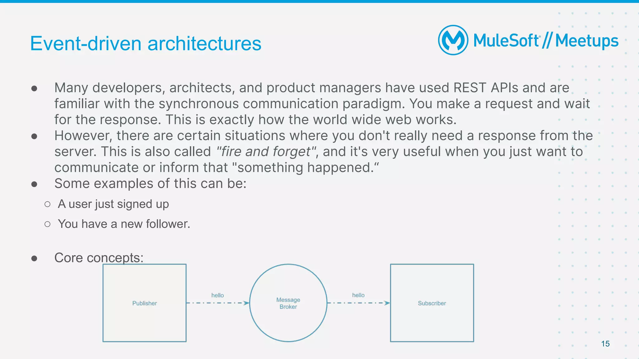 15
● Many developers, architects, and product managers have used REST APIs and are
familiar with the synchronous communication paradigm. You make a request and wait
for the response. This is exactly how the world wide web works.
● However, there are certain situations where you don't really need a response from the
server. This is also called "fire and forget", and it's very useful when you just want to
communicate or inform that "something happened.“
● Some examples of this can be:
○ A user just signed up
○ You have a new follower.
● Core concepts:
Event-driven architectures
 
