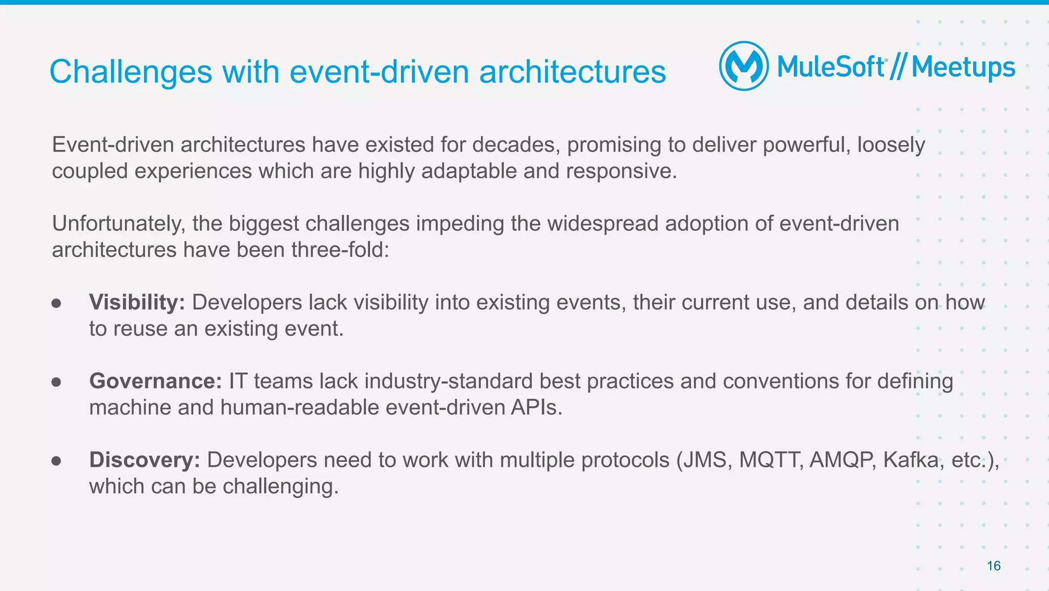 16
Event-driven architectures have existed for decades, promising to deliver powerful, loosely
coupled experiences which are highly adaptable and responsive.
Unfortunately, the biggest challenges impeding the widespread adoption of event-driven
architectures have been three-fold:
● Visibility: Developers lack visibility into existing events, their current use, and details on how
to reuse an existing event.
● Governance: IT teams lack industry-standard best practices and conventions for defining
machine and human-readable event-driven APIs.
● Discovery: Developers need to work with multiple protocols (JMS, MQTT, AMQP, Kafka, etc.),
which can be challenging.
Challenges with event-driven architectures
 