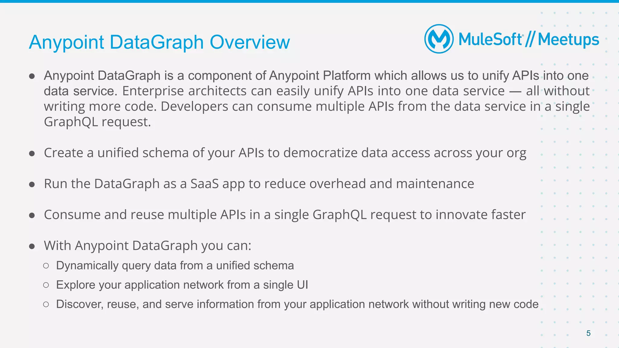 5
● Anypoint DataGraph is a component of Anypoint Platform which allows us to unify APIs into one
data service. Enterprise architects can easily unify APIs into one data service — all without
writing more code. Developers can consume multiple APIs from the data service in a single
GraphQL request.
● Create a uniﬁed schema of your APIs to democratize data access across your org
● Run the DataGraph as a SaaS app to reduce overhead and maintenance
● Consume and reuse multiple APIs in a single GraphQL request to innovate faster
● With Anypoint DataGraph you can: 
○ Dynamically query data from a unified schema
○ Explore your application network from a single UI
○ Discover, reuse, and serve information from your application network without writing new code
Anypoint DataGraph Overview
 
