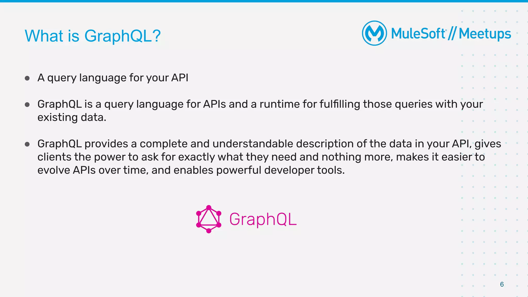 6
● A query language for your API
● GraphQL is a query language for APIs and a runtime for fulﬁlling those queries with your
existing data.
● GraphQL provides a complete and understandable description of the data in your API, gives
clients the power to ask for exactly what they need and nothing more, makes it easier to
evolve APIs over time, and enables powerful developer tools.
What is GraphQL?
 