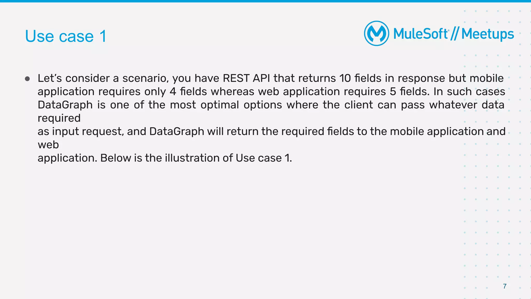 7
● Let’s consider a scenario, you have REST API that returns 10 ﬁelds in response but mobile
application requires only 4 ﬁelds whereas web application requires 5 ﬁelds. In such cases
DataGraph is one of the most optimal options where the client can pass whatever data
required
as input request, and DataGraph will return the required ﬁelds to the mobile application and
web
application. Below is the illustration of Use case 1.
Use case 1
 