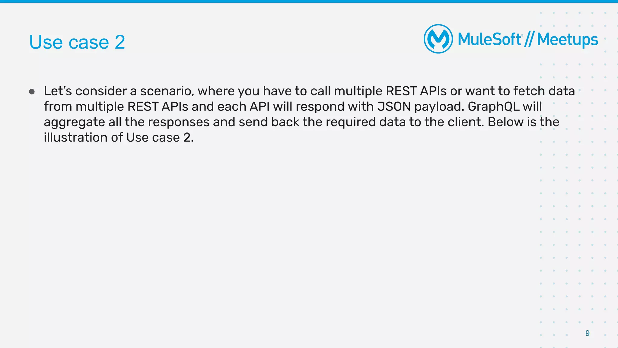 9
● Let’s consider a scenario, where you have to call multiple REST APIs or want to fetch data
from multiple REST APIs and each API will respond with JSON payload. GraphQL will
aggregate all the responses and send back the required data to the client. Below is the
illustration of Use case 2.
Use case 2
 