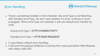 Error Handling
● There’s something handled in Error-Handler. But errorType is not Matching
with Handled errorType. So don’t care whether it’s error- continue or error-
propagate. When errorType not matched, it will use default error handler by
mule.
Actual errorType = HTTP:CONNECTIVITY
Handled errorType = HTTP:BAD-REQUEST
● It uses Mule’s default error-handling.
● It will print the payload whatever is coming from input just before Http Request
with status code 500
12
 