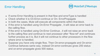 Error Handling
● If some Error Handling is present in that flow and errorType is handled
● Check whether it is On-Error-continue or On- ErrorPropagate
● In both the cases, Mule will execute all components within that block.
● If the error is handled using On-Error Propagate , it will raise an error back to
the calling flow.
● If the error is handled using On-Error Continue , it will not raise an error back
to the calling flow and continue to next processor after “flow-ref” and continues
further process as it is. But it will not continue to other processors in the flow
where error is handled.
● Suppose you have only single flow. Then On-error-propagate and On-error-
Continue behaves same way, instead On-error-continues gives 200 status
and on-error-propagate gives 500 status.
15
 