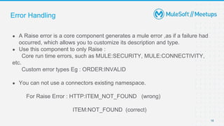Error Handling
● A Raise error is a core component generates a mule error ,as if a failure had
occurred, which allows you to customize its description and type.
● Use this component to only Raise :
Core run time errors, such as MULE:SECURITY, MULE:CONNECTIVITY,
etc.
Custom error types Eg : ORDER:INVALID
● You can not use a connectors existing namespace.
For Raise Error : HTTP:ITEM_NOT_FOUND (wrong)
ITEM:NOT_FOUND (correct)
16
 