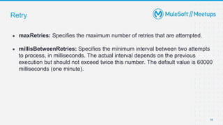 Retry
● maxRetries: Specifies the maximum number of retries that are attempted.
● millisBetweenRetries: Specifies the minimum interval between two attempts
to process, in milliseconds. The actual interval depends on the previous
execution but should not exceed twice this number. The default value is 60000
milliseconds (one minute).
18
 