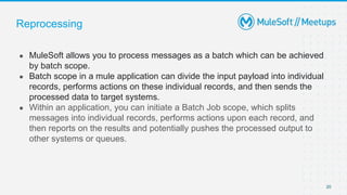 Reprocessing
● MuleSoft allows you to process messages as a batch which can be achieved
by batch scope.
● Batch scope in a mule application can divide the input payload into individual
records, performs actions on these individual records, and then sends the
processed data to target systems.
● Within an application, you can initiate a Batch Job scope, which splits
messages into individual records, performs actions upon each record, and
then reports on the results and potentially pushes the processed output to
other systems or queues.
20
 