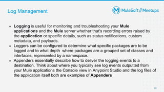 Log Management
● Logging is useful for monitoring and troubleshooting your Mule
applications and the Mule server whether that's recording errors raised by
the application or specific details, such as status notifications, custom
metadata, and payloads.
● Loggers can be configured to determine what specific packages are to be
logged and to what depth where packages are a grouped set of classes and
interfaces, represented by a namespace.
● Appenders essentially describe how to deliver the logging events to a
destination. Think about where you typically see log events outputted from
your Mule applications the Console view in Anypoint Studio and the log files of
the application itself both are examples of Appenders
22
 