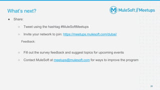 26
● Share:
○ Tweet using the hashtag #MuleSoftMeetups
○ Invite your network to join: https://meetups.mulesoft.com/dubai/
Feedback:
○ Fill out the survey feedback and suggest topics for upcoming events
○ Contact MuleSoft at meetups@mulesoft.com for ways to improve the program
What’s next?
 