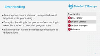 5
●An exception occurs when an unexpected event
happens while processing.
●Exception handling is the process of responding to
exceptions when a computer program runs.
●In Mule we can handle the message exception at
different level
Error Handling
 