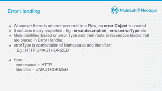 Error Handling
● Whenever there is an error occurred in a Flow, an error Object is created
● It contains many properties . Eg : error.description , error.errorType etc
● Mule identifies based on error Type and then route to respective blocks that
are placed in Error Handler.
● errorType is combination of Namespace and Identifier :
Eg : HTTP:UNAUTHORIZED
● Here :
namespace = HTTP
Identifier = UNAUTHORIZED
7
 