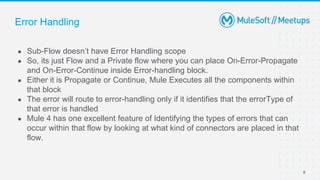 Error Handling
● Sub-Flow doesn’t have Error Handling scope
● So, its just Flow and a Private flow where you can place On-Error-Propagate
and On-Error-Continue inside Error-handling block.
● Either it is Propagate or Continue, Mule Executes all the components within
that block
● The error will route to error-handling only if it identifies that the errorType of
that error is handled
● Mule 4 has one excellent feature of Identifying the types of errors that can
occur within that flow by looking at what kind of connectors are placed in that
flow.
8
 