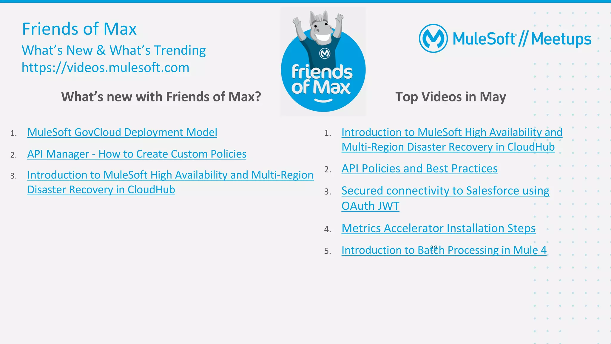 What’s New & What’s Trending
https://videos.mulesoft.com
Friends of Max
1. MuleSoft GovCloud Deployment Model
2. API Manager - How to Create Custom Policies
3. Introduction to MuleSoft High Availability and Multi-Region
Disaster Recovery in CloudHub
28
1. Introduction to MuleSoft High Availability and
Multi-Region Disaster Recovery in CloudHub
2. API Policies and Best Practices
3. Secured connectivity to Salesforce using
OAuth JWT
4. Metrics Accelerator Installation Steps
5. Introduction to Batch Processing in Mule 4
What’s new with Friends of Max? Top Videos in May
 