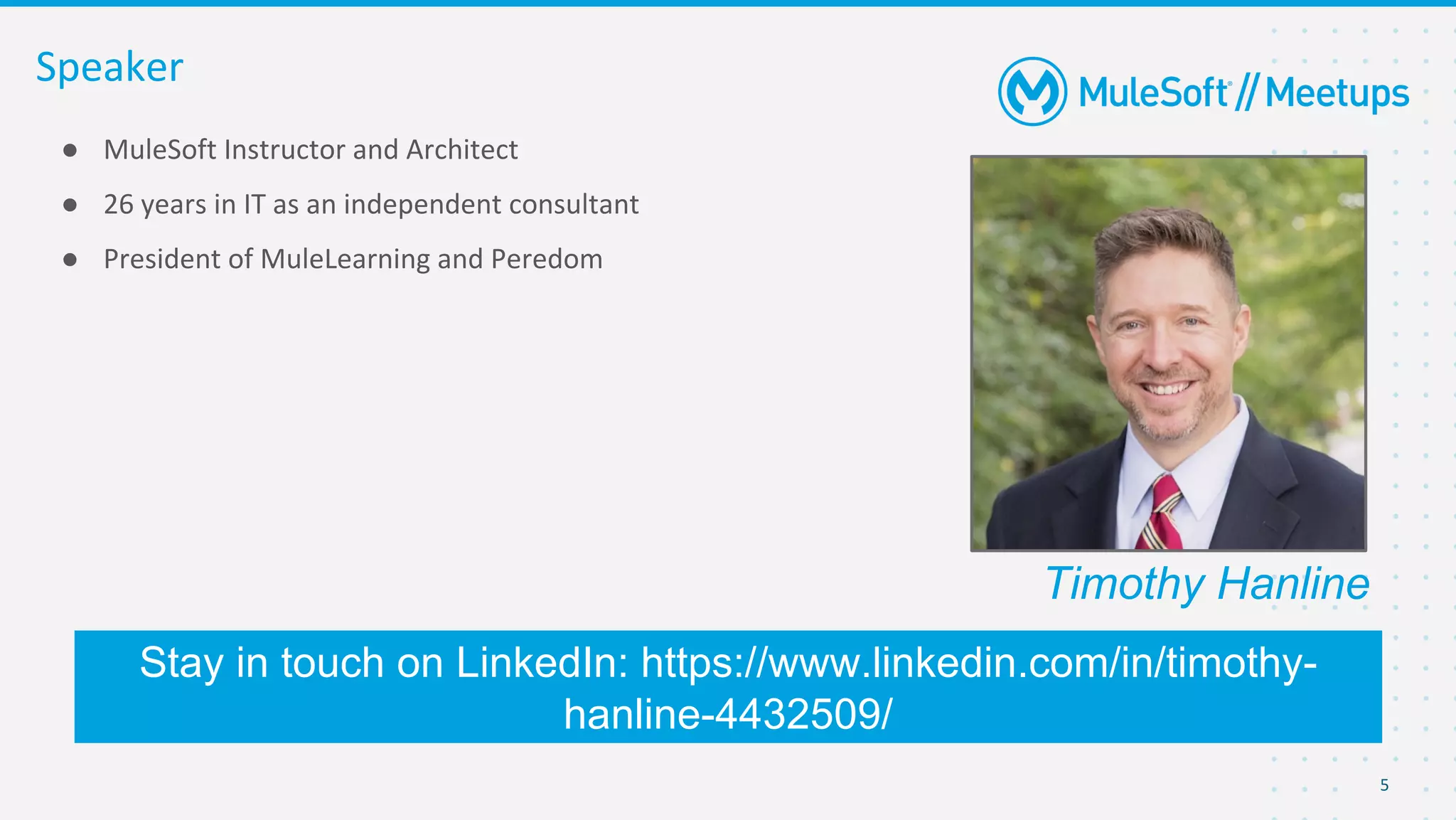 ● MuleSoft Instructor and Architect
● 26 years in IT as an independent consultant
● President of MuleLearning and Peredom
Speaker
Stay in touch on LinkedIn: https://www.linkedin.com/in/timothy-
hanline-4432509/
5
Timothy Hanline
 