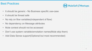 • It should be generic - No Business specific use-case
• It should be thread safe
• No rely on flow variables(independent of flow)
• No dependency on Message attributes
• Mule context should not be accessed
• Don’t use system variable/annotation names(Mule skip them)
• Add Data Sense support(Optional but most recommended)
Best Practices
11
 