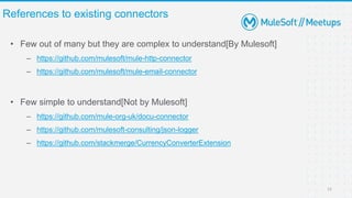 • Few out of many but they are complex to understand[By Mulesoft]
– https://github.com/mulesoft/mule-http-connector
– https://github.com/mulesoft/mule-email-connector
• Few simple to understand[Not by Mulesoft]
– https://github.com/mule-org-uk/docu-connector
– https://github.com/mulesoft-consulting/json-logger
– https://github.com/stackmerge/CurrencyConverterExtension
References to existing connectors
12
 