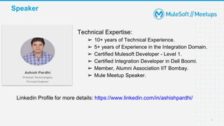 Speaker
4
Technical Expertise:
➢ 10+ years of Technical Experience.
➢ 5+ years of Experience in the Integration Domain.
➢ Certified Mulesoft Developer - Level 1.
➢ Certified Integration Developer in Dell Boomi.
➢ Member, Alumni Association IIT Bombay.
➢ Mule Meetup Speaker.
Linkedin Profile for more details: https://www.linkedin.com/in/ashishpardhi/
 