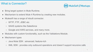 ● Bring target system in Mule Runtime.
● Mechanism to extend Mule 4 Runtime by creating new modules.
● Mulesoft has a range of inbuilt connector.
○ SFTP, FTP, JDBC etc
○ SAAS systems like Salesforce
○ Google and AWS services, and many more.
● Modules with custom functionality, such as the Validations Module.
● Mechanism types
○ Java Mule SDK : advanced, feature-rich
○ XML SDK : provides only outbound operations and doesn’t support recursive calls
What is Connector?
6
 