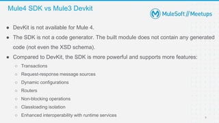 ● DevKit is not available for Mule 4.
● The SDK is not a code generator. The built module does not contain any generated
code (not even the XSD schema).
● Compared to DevKit, the SDK is more powerful and supports more features:
○ Transactions
○ Request-response message sources
○ Dynamic configurations
○ Routers
○ Non-blocking operations
○ Classloading isolation
○ Enhanced interoperability with runtime services
Mule4 SDK vs Mule3 Devkit
8
 