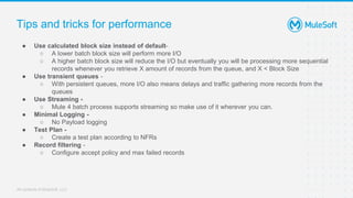 All contents © MuleSoft, LLC
Tips and tricks for performance
● Use calculated block size instead of default-
○ A lower batch block size will perform more I/O
○ A higher batch block size will reduce the I/O but eventually you will be processing more sequential
records whenever you retrieve X amount of records from the queue, and X < Block Size
● Use transient queues -
○ With persistent queues, more I/O also means delays and traffic gathering more records from the
queues
● Use Streaming -
○ Mule 4 batch process supports streaming so make use of it wherever you can.
● Minimal Logging -
○ No Payload logging
● Test Plan -
○ Create a test plan according to NFRs
● Record filtering -
○ Configure accept policy and max failed records
 