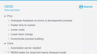 All contents © MuleSoft, LLC
CI/CD
Pros and Cons
● Pros
○ Anticipate feedback on errors to development process
○ Faster time to market
○ Lower costs
○ Lower team charge
○ Incremental process building
● Cons
○ Automation server needed
○ Works better for close-knit teams (frequent small
 