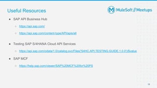 18
● SAP API Business Hub
○ https://api.sap.com/
○ https://api.sap.com/content-type/API/apis/all
● Testing SAP S/4HANA Cloud API Services
○ https://api.sap.com/odata/1.0/catalog.svc/Files('S4HC.API.TESTING.GUIDE.1.0.0')/$value
● SAP MCF
○ https://help.sap.com/viewer/SAP%20MCF%20for%20PS
Useful Resources
 