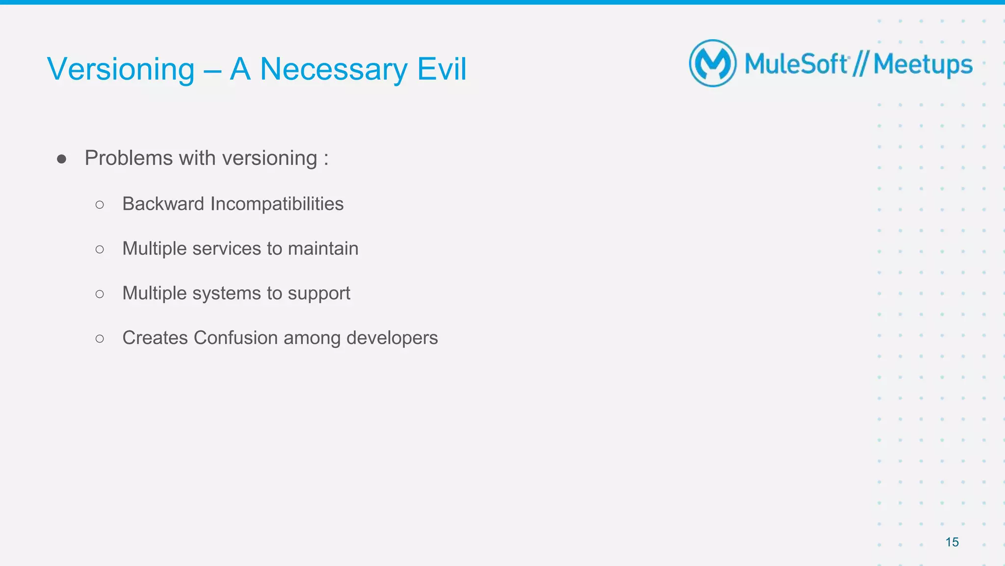 Versioning – A Necessary Evil
● Problems with versioning :
○ Backward Incompatibilities
○ Multiple services to maintain
○ Multiple systems to support
○ Creates Confusion among developers
15
 