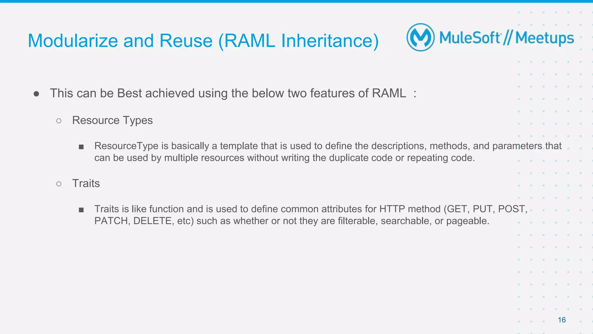 Modularize and Reuse (RAML Inheritance)
● This can be Best achieved using the below two features of RAML :
○ Resource Types
■ ResourceType is basically a template that is used to define the descriptions, methods, and parameters that
can be used by multiple resources without writing the duplicate code or repeating code.
○ Traits
■ Traits is like function and is used to define common attributes for HTTP method (GET, PUT, POST,
PATCH, DELETE, etc) such as whether or not they are filterable, searchable, or pageable.
16
 